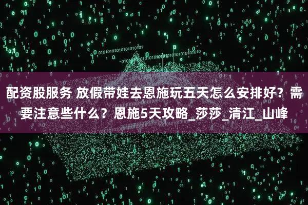 配资股服务 放假带娃去恩施玩五天怎么安排好？需要注意些什么？恩施5天攻略_莎莎_清江_山峰