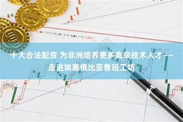 十大合法配资 为非洲培养更多高级技术人才——走进埃塞俄比亚鲁班工坊
