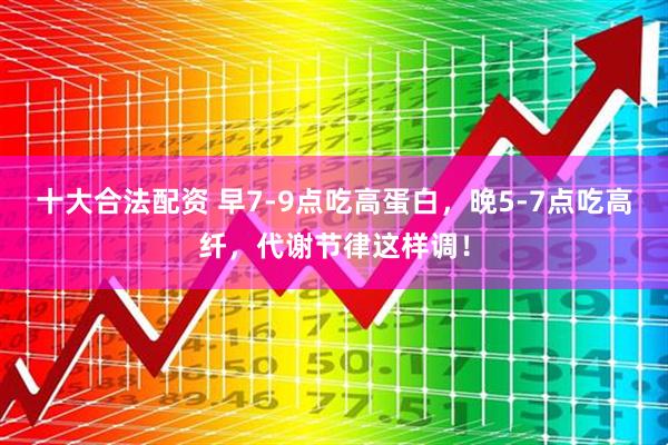 十大合法配资 早7-9点吃高蛋白，晚5-7点吃高纤，代谢节律这样调！