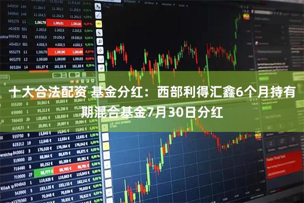 十大合法配资 基金分红：西部利得汇鑫6个月持有期混合基金7月30日分红