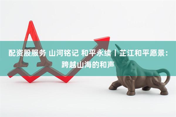 配资股服务 山河铭记 和平永续丨芷江和平愿景：跨越山海的和声