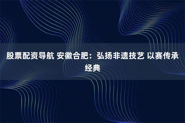 股票配资导航 安徽合肥：弘扬非遗技艺 以赛传承经典
