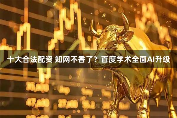 十大合法配资 知网不香了？百度学术全面AI升级