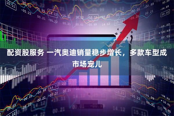 配资股服务 一汽奥迪销量稳步增长，多款车型成市场宠儿