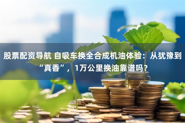 股票配资导航 自吸车换全合成机油体验：从犹豫到“真香”，1万公里换油靠谱吗？