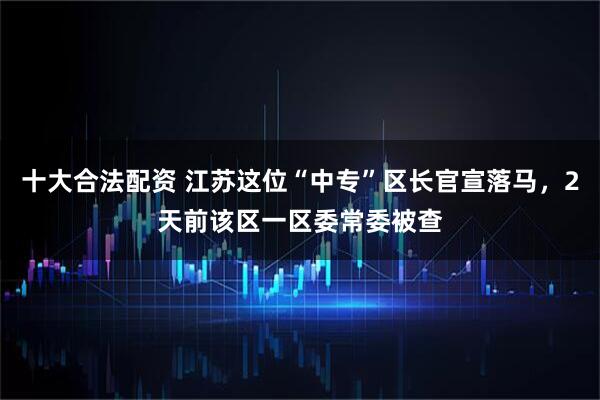 十大合法配资 江苏这位“中专”区长官宣落马，2天前该区一区委常委被查