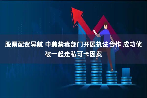 股票配资导航 中美禁毒部门开展执法合作 成功侦破一起走私可卡因案