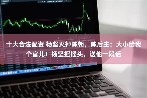 十大合法配资 杨坚灭掉陈朝，陈后主：大小给我个官儿！杨坚摇摇头，送他一段话