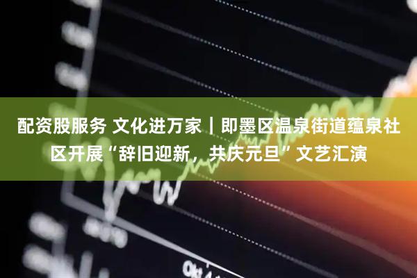 配资股服务 文化进万家｜即墨区温泉街道蕴泉社区开展“辞旧迎新，共庆元旦”文艺汇演