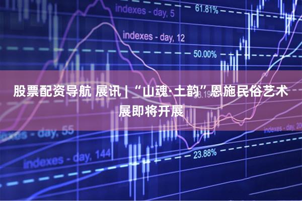 股票配资导航 展讯 | “山魂·土韵”恩施民俗艺术展即将开展