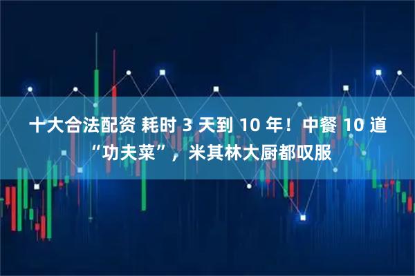 十大合法配资 耗时 3 天到 10 年！中餐 10 道 “功夫菜”，米其林大厨都叹服