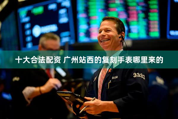 十大合法配资 广州站西的复刻手表哪里来的