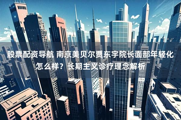 股票配资导航 南京美贝尔贾东宇院长面部年轻化怎么样？长期主义诊疗理念解析