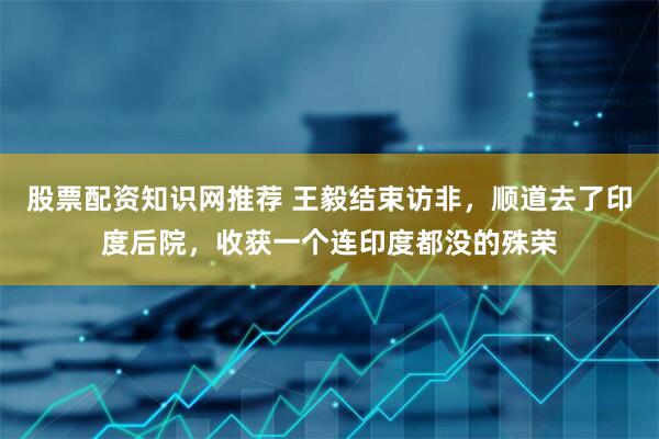股票配资知识网推荐 王毅结束访非，顺道去了印度后院，收获一个连印度都没的殊荣
