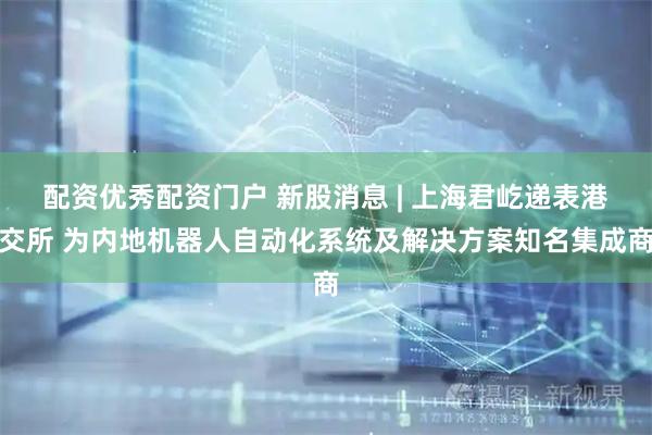 配资优秀配资门户 新股消息 | 上海君屹递表港交所 为内地机器人自动化系统及解决方案知名集成商