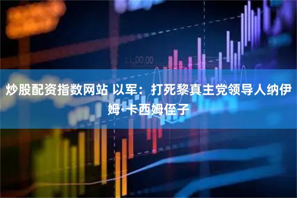炒股配资指数网站 以军：打死黎真主党领导人纳伊姆·卡西姆侄子