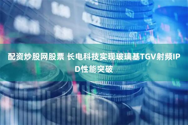 配资炒股网股票 长电科技实现玻璃基TGV射频IPD性能突破