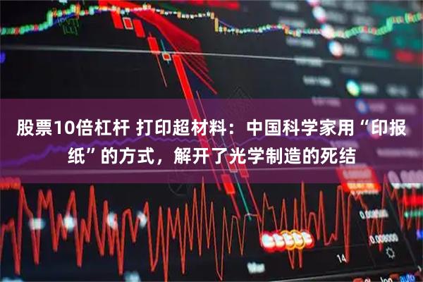 股票10倍杠杆 打印超材料：中国科学家用“印报纸”的方式，解开了光学制造的死结