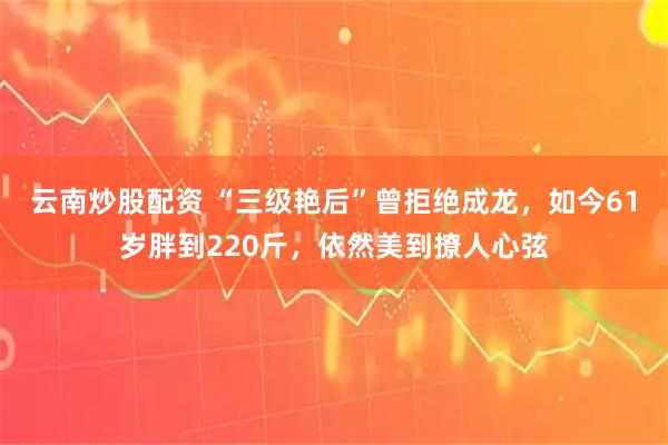 云南炒股配资 “三级艳后”曾拒绝成龙，如今61岁胖到220斤，依然美到撩人心弦