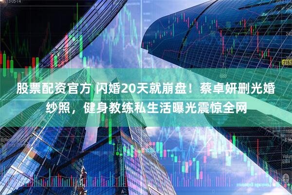 股票配资官方 闪婚20天就崩盘！蔡卓妍删光婚纱照，健身教练私生活曝光震惊全网