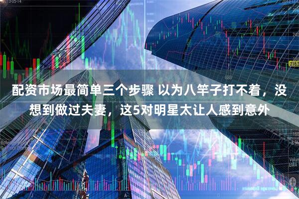 配资市场最简单三个步骤 以为八竿子打不着，没想到做过夫妻，这5对明星太让人感到意外