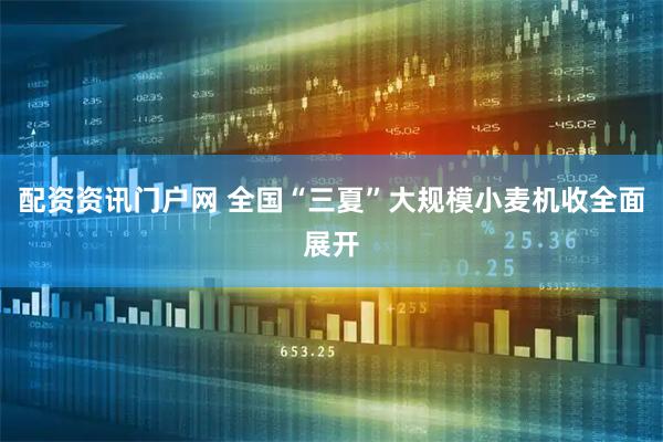 配资资讯门户网 全国“三夏”大规模小麦机收全面展开