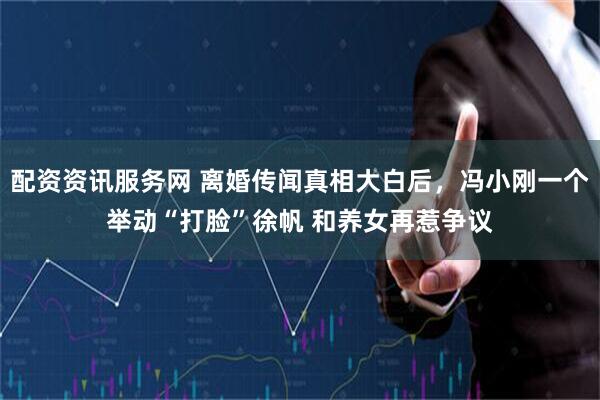 配资资讯服务网 离婚传闻真相大白后，冯小刚一个举动“打脸”徐帆 和养女再惹争议