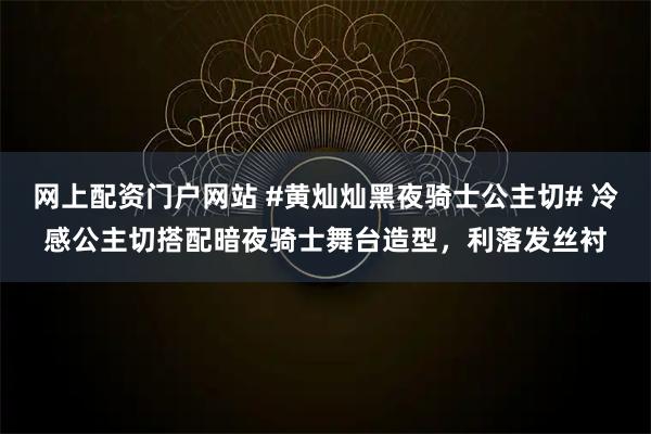 网上配资门户网站 #黄灿灿黑夜骑士公主切# 冷感公主切搭配暗夜骑士舞台造型，利落发丝衬